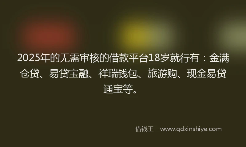 2025年的无需审核的借款平台18岁就行有：金满仓贷、易贷宝融、祥瑞钱包、旅游购、现金易贷通宝等。