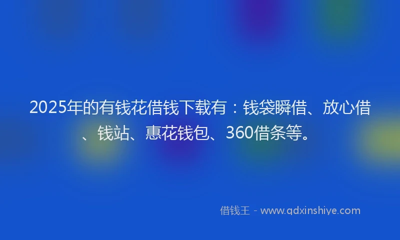 2025年的有钱花借钱下载有：钱袋瞬借、放心借、钱站、惠花钱包、360借条等。