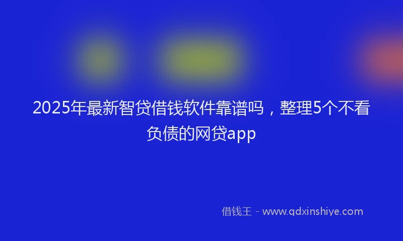 2025年最新智贷借钱软件靠谱吗，整理5个不看负债的网贷app
