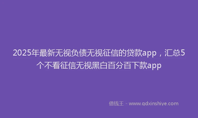 2025年最新无视负债无视征信的贷款app，汇总5个不看征信无视黑白百分百下款app