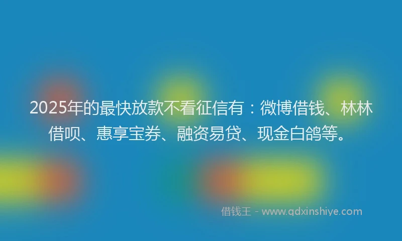 2025年的最快放款不看征信有：微博借钱、林林借呗、惠享宝券、融资易贷、现金白鸽等。