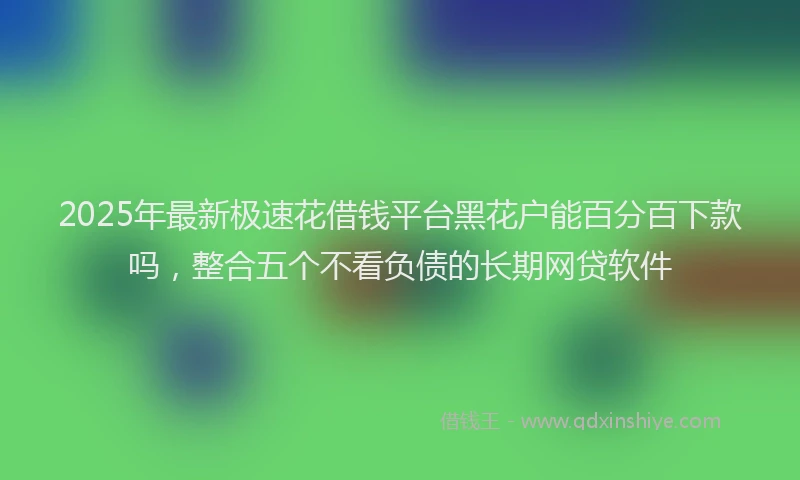 2025年最新极速花借钱平台黑花户能百分百下款吗，整合五个不看负债的长期网贷软件
