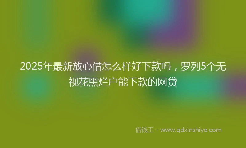 2025年最新放心借怎么样好下款吗，罗列5个无视花黑烂户能下款的网贷