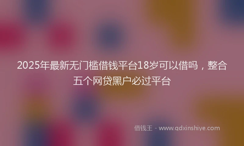 2025年最新无门槛借钱平台18岁可以借吗，整合五个网贷黑户必过平台