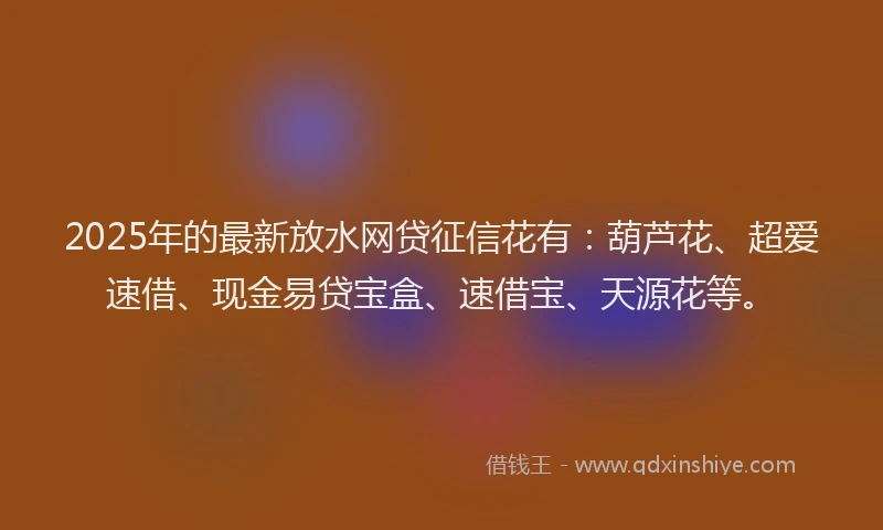 2025年的最新放水网贷征信花有：葫芦花、超爱速借、现金易贷宝盒、速借宝、天源花等。