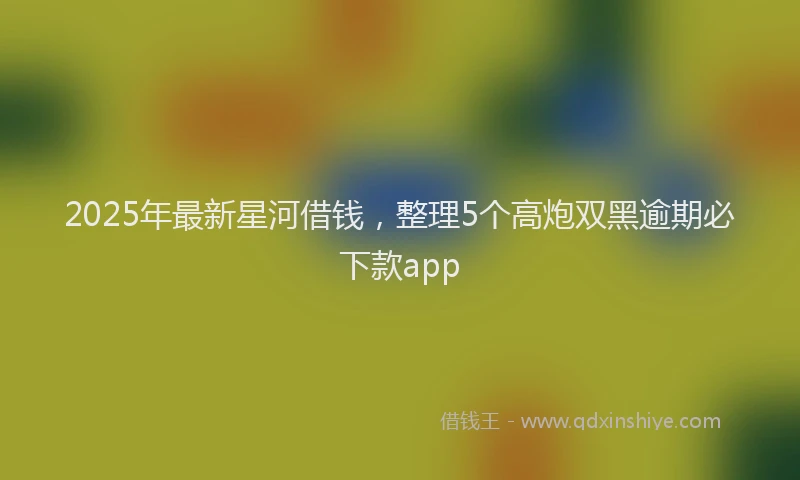 2025年最新星河借钱，整理5个高炮双黑逾期必下款app