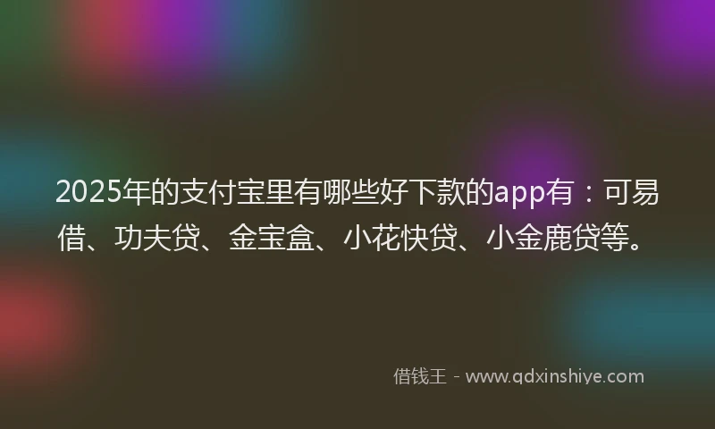 2025年的支付宝里有哪些好下款的app有：可易借、功夫贷、金宝盒、小花快贷、小金鹿贷等。