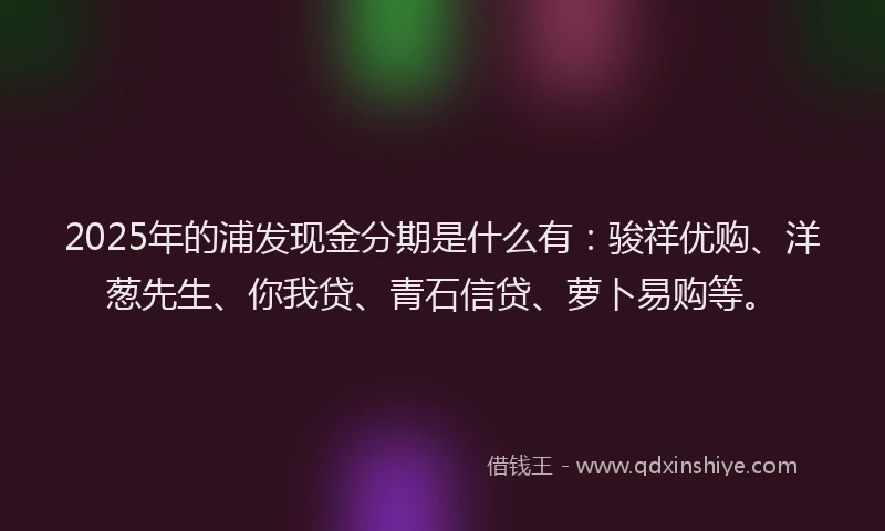 2025年的浦发现金分期是什么有:骏祥优购、洋葱先生、你我贷、青石信贷、萝卜易购等。