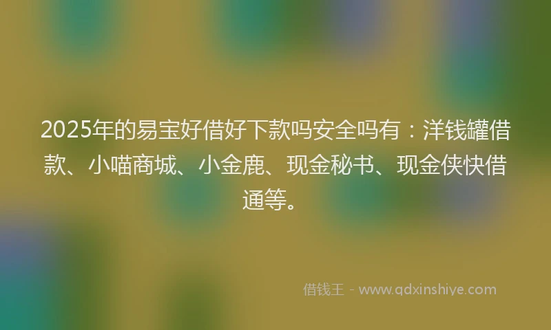 2025年的易宝好借好下款吗安全吗有：洋钱罐借款、小喵商城、小金鹿、现金秘书、现金侠快借通等。