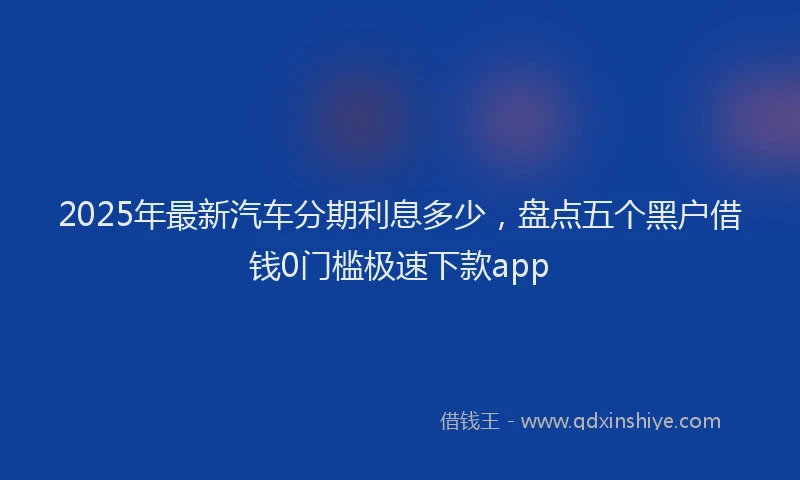 2025年最新汽车分期利息多少，盘点五个黑户借钱0门槛极速下款app