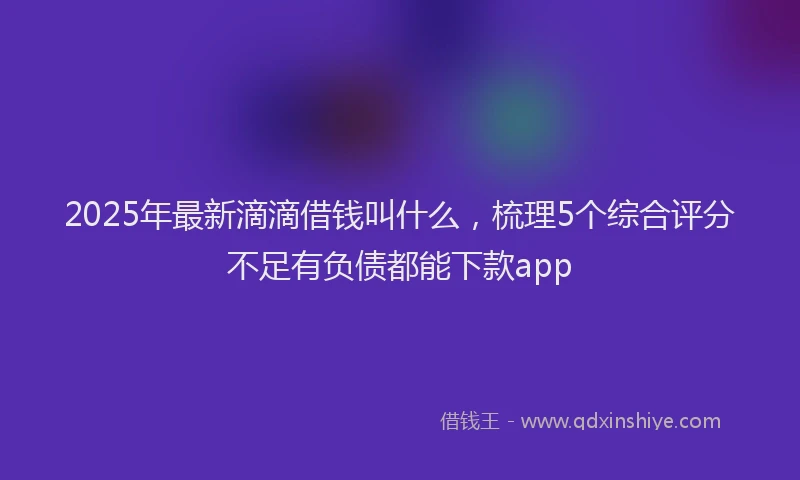 2025年最新滴滴借钱叫什么，梳理5个综合评分不足有负债都能下款app