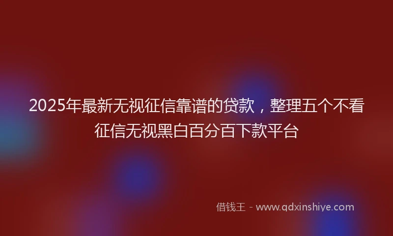 2025年最新无视征信靠谱的贷款，整理五个不看征信无视黑白百分百下款平台