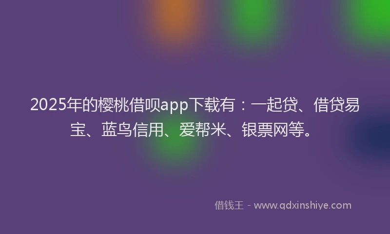 2025年的樱桃借呗app下载有：一起贷、借贷易宝、蓝鸟信用、爱帮米、银票网等。