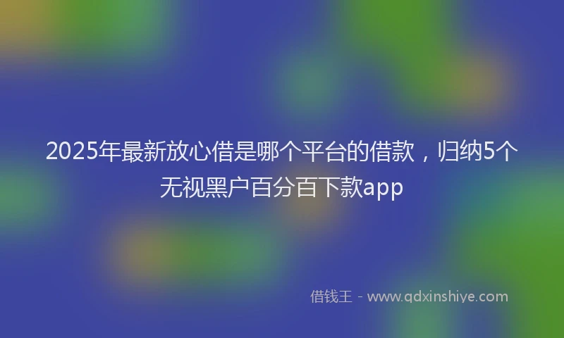 2025年最新放心借是哪个平台的借款，归纳5个无视黑户百分百下款app