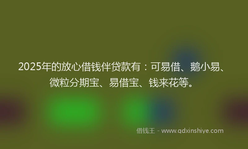 2025年的放心借钱伴贷款有：可易借、鹅小易、微粒分期宝、易借宝、钱来花等。