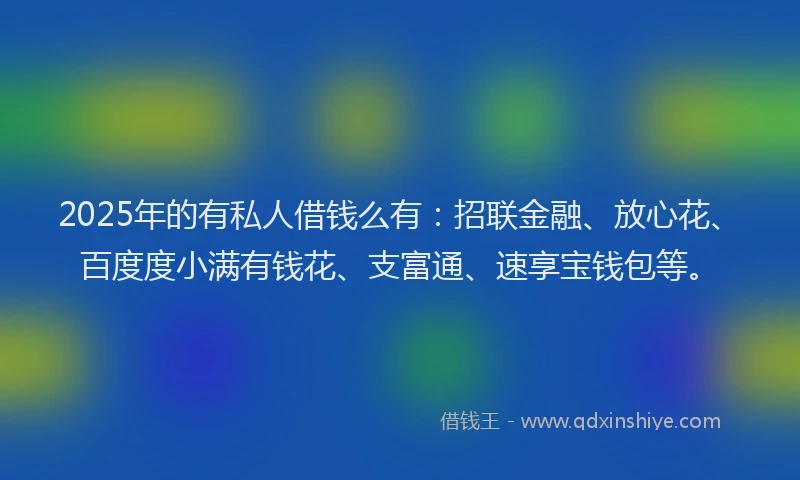 2025年的有私人借钱么有：招联金融、放心花、百度度小满有钱花、支富通、速享宝钱包等。