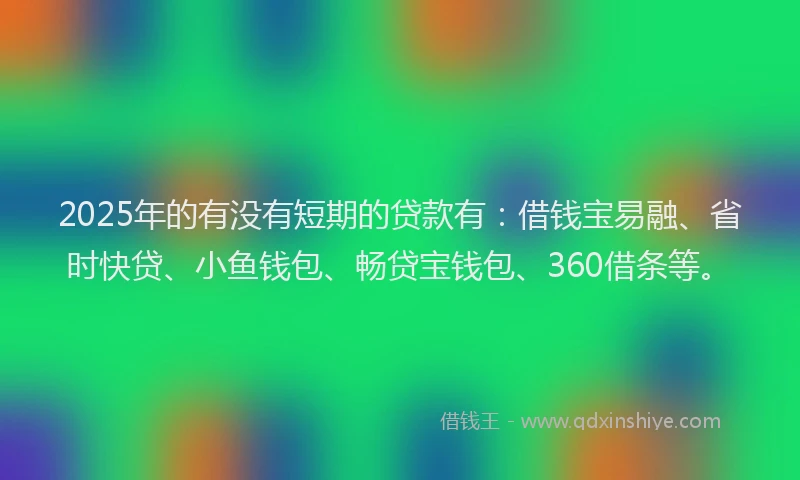 2025年的有没有短期的贷款有：借钱宝易融、省时快贷、小鱼钱包、畅贷宝钱包、360借条等。