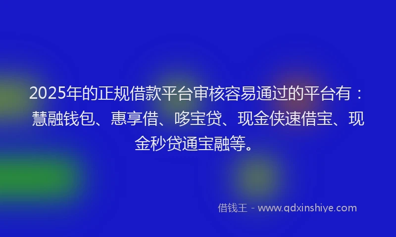 2025年的正规借款平台审核容易通过的平台有：慧融钱包、惠享借、哆宝贷、现金侠速借宝、现金秒贷通宝融等。