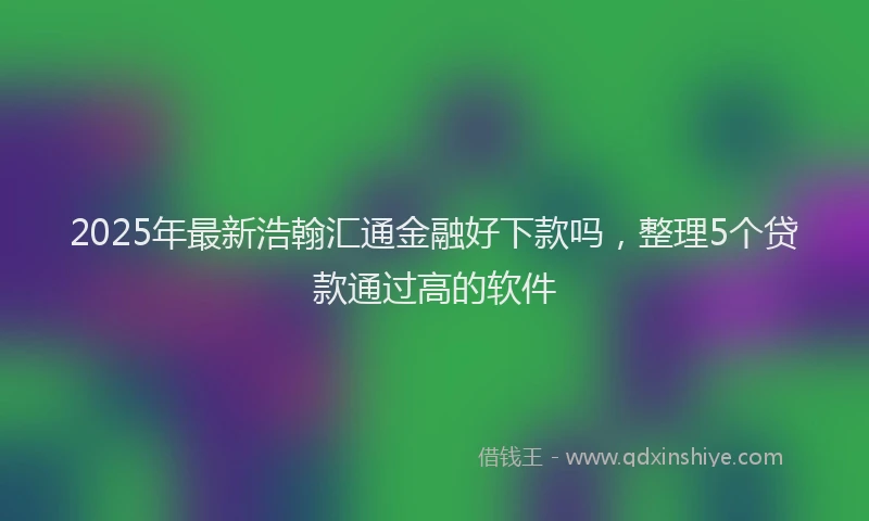 2025年最新浩翰汇通金融好下款吗，整理5个贷款通过高的软件