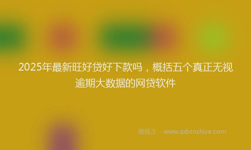 2025年最新旺好贷好下款吗，概括五个真正无视逾期大数据的网贷软件