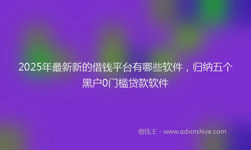 2025年最新新的借钱平台有哪些软件，归纳五个黑户0门槛贷款软件
