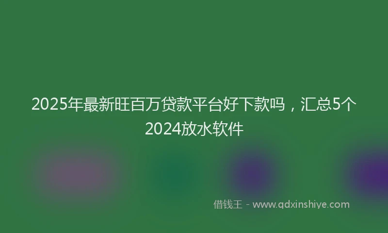 2025年最新旺百万贷款平台好下款吗，汇总5个2024放水软件