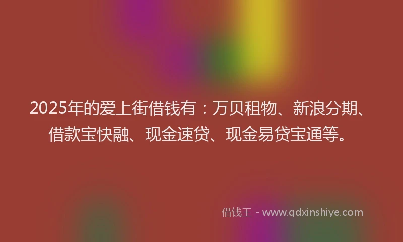2025年的爱上街借钱有：万贝租物、新浪分期、借款宝快融、现金速贷、现金易贷宝通等。