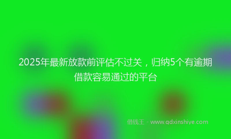 2025年最新放款前评估不过关，归纳5个有逾期借款容易通过的平台