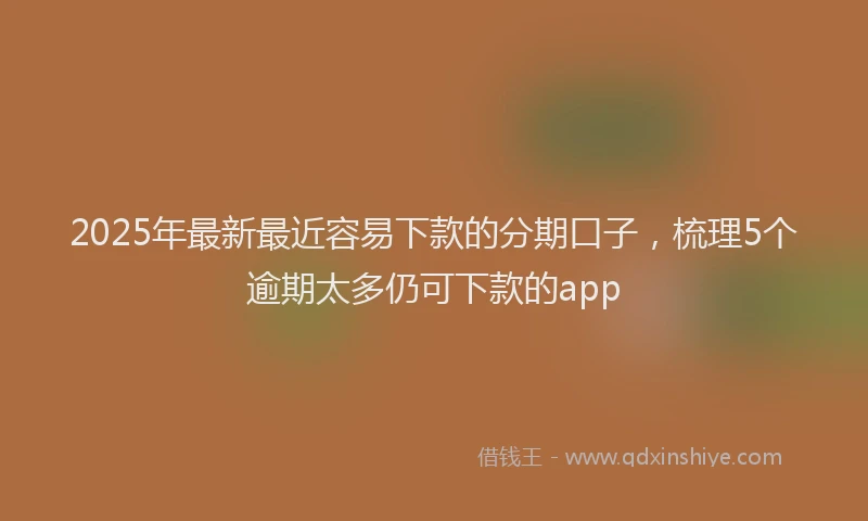 2025年最新最近容易下款的分期口子，梳理5个逾期太多仍可下款的app