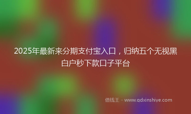 2025年最新来分期支付宝入口，归纳五个无视黑白户秒下款口子平台