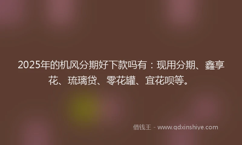 2025年的机风分期好下款吗有：现用分期、鑫享花、琉璃贷、零花罐、宜花呗等。