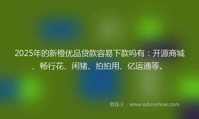 2025年的新橙优品贷款容易下款吗有：开源商城、畅行花、闲猪、拍拍用、亿运通等。