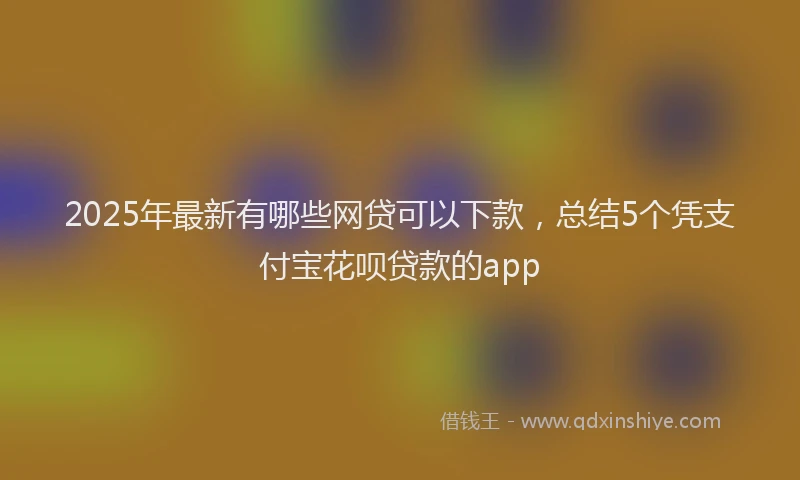 2025年最新有哪些网贷可以下款，总结5个凭支付宝花呗贷款的app