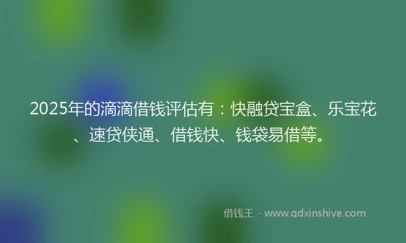 2025年的滴滴借钱评估有：快融贷宝盒、乐宝花、速贷侠通、借钱快、钱袋易借等。