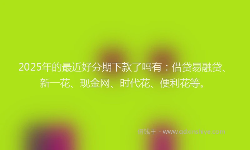 2025年的最近好分期下款了吗有：借贷易融贷、新一花、现金网、时代花、便利花等。