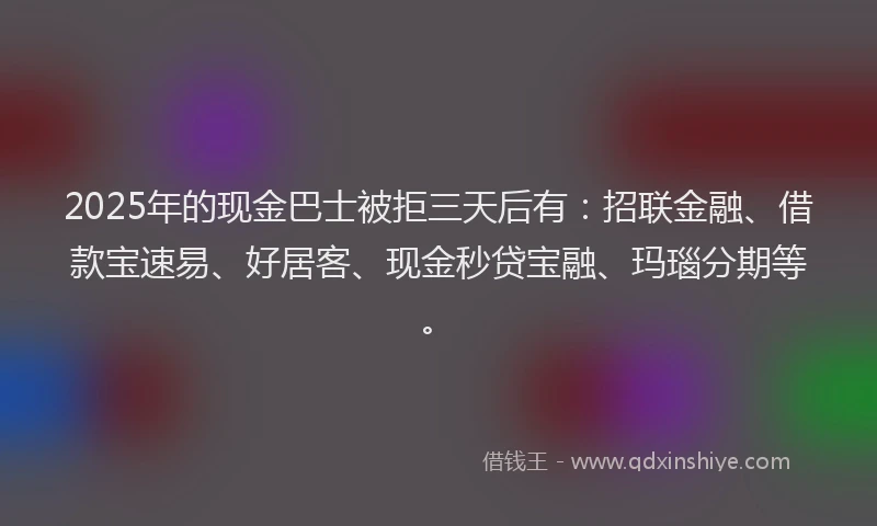 2025年的现金巴士被拒三天后有：招联金融、借款宝速易、好居客、现金秒贷宝融、玛瑙分期等。