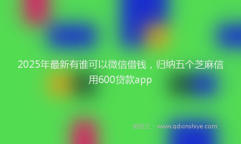 2025年最新有谁可以微信借钱，归纳五个芝麻信用600贷款app