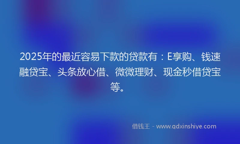2025年的最近容易下款的贷款有：E享购、钱速融贷宝、头条放心借、微微理财、现金秒借贷宝等。