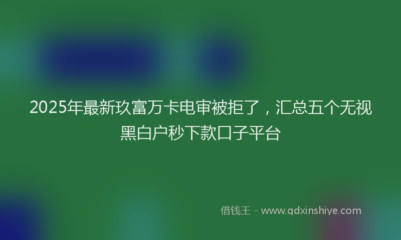 2025年最新玖富万卡电审被拒了，汇总五个无视黑白户秒下款口子平台