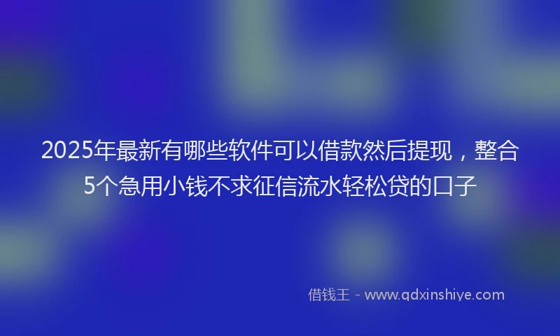 2025年最新有哪些软件可以借款然后提现，整合5个急用小钱不求征信流水轻松贷的口子