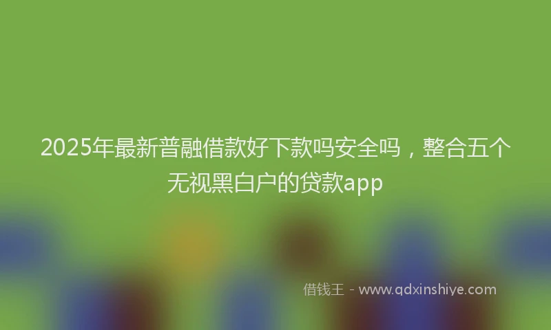 2025年最新普融借款好下款吗安全吗，整合五个无视黑白户的贷款app