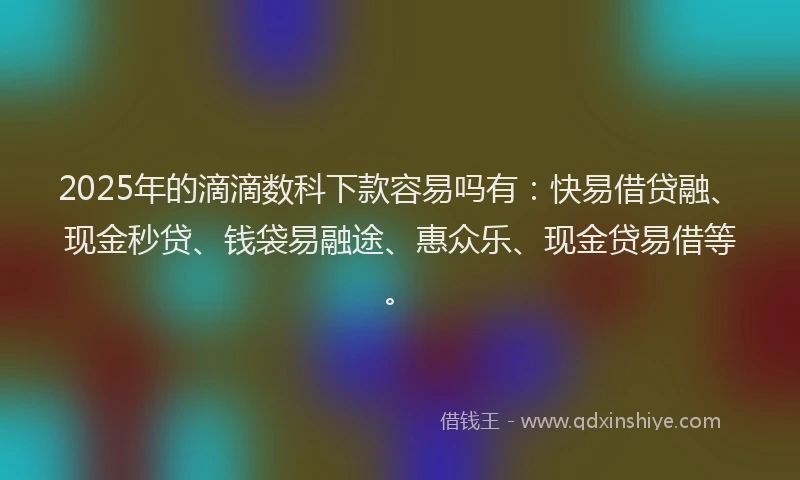 2025年的滴滴数科下款容易吗有：快易借贷融、现金秒贷、钱袋易融途、惠众乐、现金贷易借等。