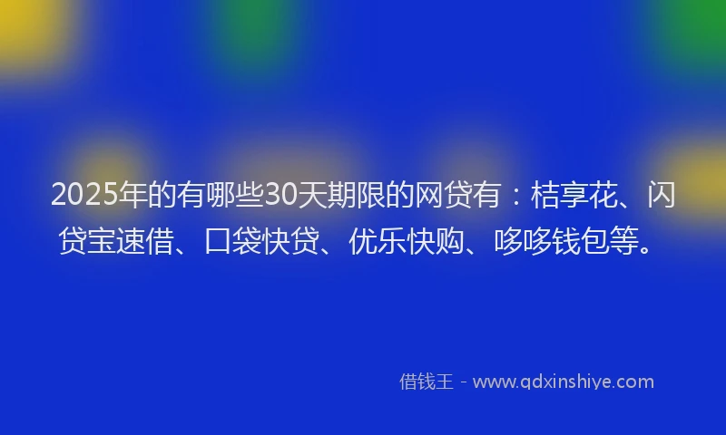 2025年的有哪些30天期限的网贷有：桔享花、闪贷宝速借、口袋快贷、优乐快购、哆哆钱包等。