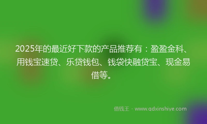 2025年的最近好下款的产品推荐有：盈盈金科、用钱宝速贷、乐贷钱包、钱袋快融贷宝、现金易借等。