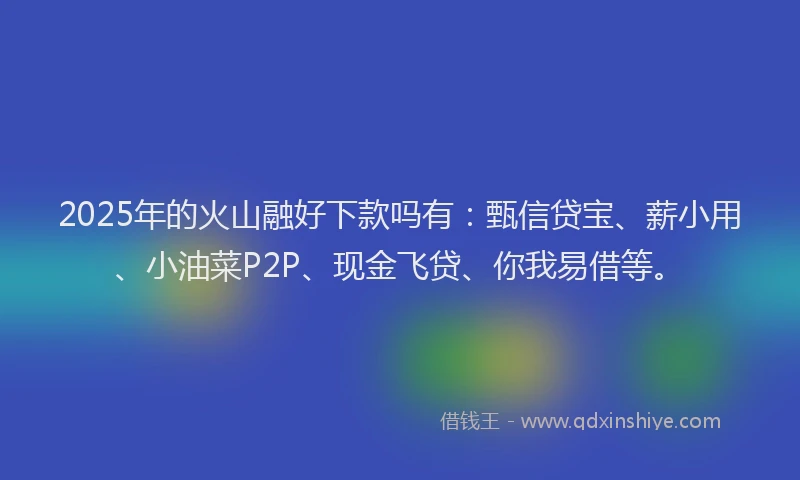 2025年的火山融好下款吗有：甄信贷宝、薪小用、小油菜P2P、现金飞贷、你我易借等。