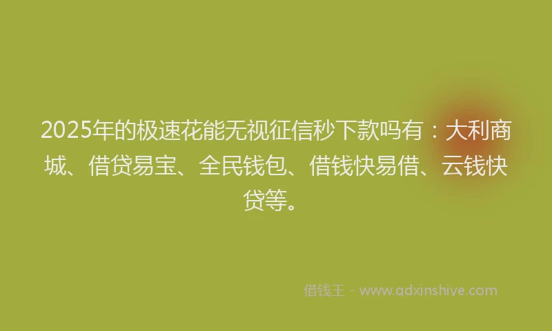 2025年的极速花能无视征信秒下款吗有：大利商城、借贷易宝、全民钱包、借钱快易借、云钱快贷等。