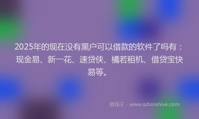 2025年的现在没有黑户可以借款的软件了吗有：现金易、新一花、速贷侠、橘若租机、借贷宝快易等。
