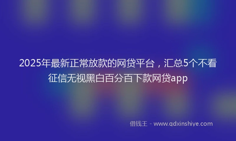 2025年最新正常放款的网贷平台，汇总5个不看征信无视黑白百分百下款网贷app