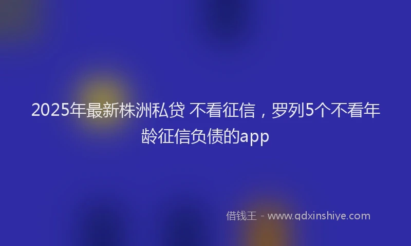 2025年最新株洲私贷 不看征信，罗列5个不看年龄征信负债的app