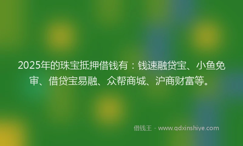 2025年的珠宝抵押借钱有：钱速融贷宝、小鱼免审、借贷宝易融、众帮商城、沪商财富等。